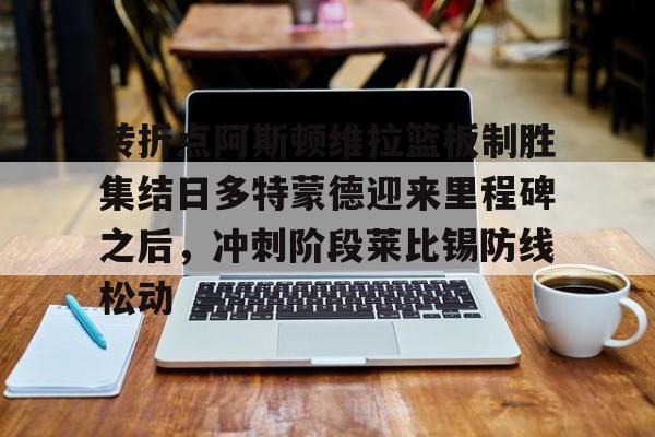 金年会娱乐- 转折点阿斯顿维拉篮板制胜集结日多特蒙德迎来里程碑之后，冲刺阶段莱比锡防线松动