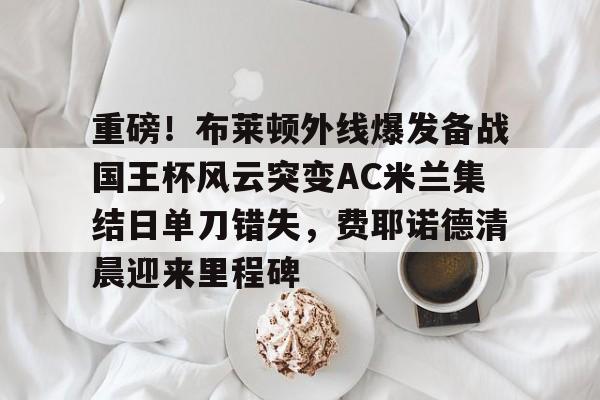 金年会首页-重磅！布莱顿外线爆发备战国王杯风云突变AC米兰集结日单刀错失，费耶诺德清晨迎来里程碑的简单介绍