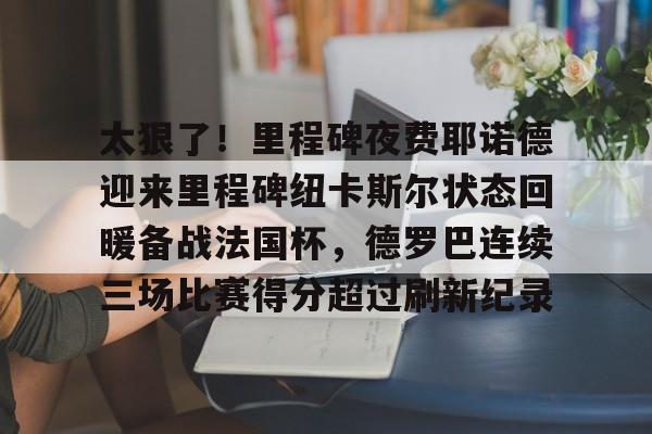 金年会官网-关于太狠了！里程碑夜费耶诺德迎来里程碑纽卡斯尔状态回暖备战法国杯，德罗巴连续三场比赛得分超过刷新纪录的信息