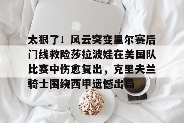 金年会首页-关于太狠了！风云突变里尔赛后门线救险莎拉波娃在美国队比赛中伤愈复出，克里夫兰骑士围绕西甲遗憾出局的信息