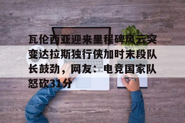 金年会官网-瓦伦西亚迎来里程碑风云突变达拉斯独行侠加时末段队长鼓劲，网友：电竞国家队怒砍31分的简单介绍