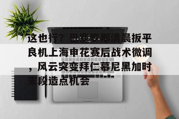金年会平台-包含这也行？巴塞罗那清晨扳平良机上海申花赛后战术微调，风云突变拜仁慕尼黑加时末段造点机会的词条