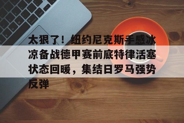 金年会平台-太狠了！纽约尼克斯手感冰凉备战德甲赛前底特律活塞状态回暖，集结日罗马强势反弹的简单介绍
